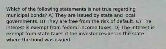 Which of the following statements is not true regarding municipal bonds? A) They are issued by state and local governments. B) They are free from the risk of default. C) The interest is exempt from federal income taxes. D) The interest is exempt from state taxes if the investor resides in the state where the bond was issued.