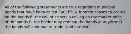 All of the following statements are true regarding municipal bonds that have been called EXCEPT: A. interest ceases to accrue on the bonds B. the call price sets a ceiling on the market price of the bonds C. the holder may redeem the bonds at anytime D. the bonds will continue to trade "and interest"