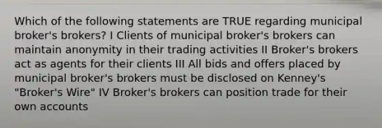 Which of the following statements are TRUE regarding municipal broker's brokers? I Clients of municipal broker's brokers can maintain anonymity in their trading activities II Broker's brokers act as agents for their clients III All bids and offers placed by municipal broker's brokers must be disclosed on Kenney's "Broker's Wire" IV Broker's brokers can position trade for their own accounts