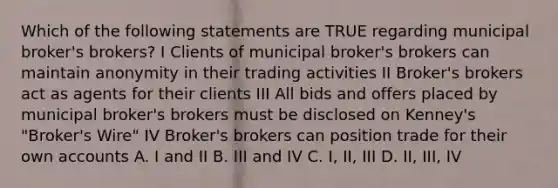 Which of the following statements are TRUE regarding municipal broker's brokers? I Clients of municipal broker's brokers can maintain anonymity in their trading activities II Broker's brokers act as agents for their clients III All bids and offers placed by municipal broker's brokers must be disclosed on Kenney's "Broker's Wire" IV Broker's brokers can position trade for their own accounts A. I and II B. III and IV C. I, II, III D. II, III, IV