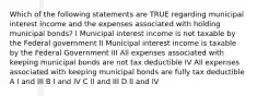 Which of the following statements are TRUE regarding municipal interest income and the expenses associated with holding municipal bonds? I Municipal interest income is not taxable by the Federal government II Municipal interest income is taxable by the Federal Government III All expenses associated with keeping municipal bonds are not tax deductible IV All expenses associated with keeping municipal bonds are fully tax deductible A I and III B I and IV C II and III D II and IV