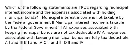 Which of the following statements are TRUE regarding municipal interest income and the expenses associated with holding municipal bonds? I Municipal interest income is not taxable by the Federal government II Municipal interest income is taxable by the Federal Government III All expenses associated with keeping municipal bonds are not tax deductible IV All expenses associated with keeping municipal bonds are fully tax deductible A I and III B I and IV C II and III D II and IV