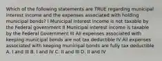 Which of the following statements are TRUE regarding municipal interest income and the expenses associated with holding municipal bonds? I Municipal interest income is not taxable by the Federal government II Municipal interest income is taxable by the Federal Government III All expenses associated with keeping municipal bonds are not tax deductible IV All expenses associated with keeping municipal bonds are fully tax deductible A. I and III B. I and IV C. II and III D. II and IV