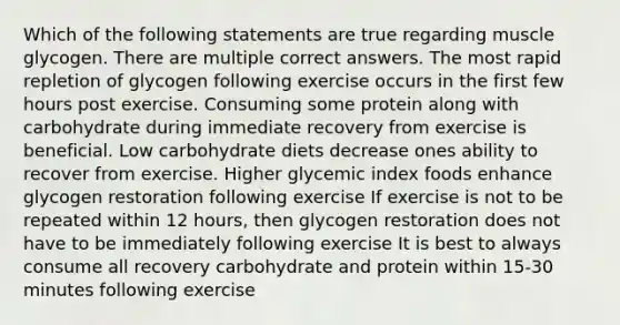 Which of the following statements are true regarding muscle glycogen. There are multiple correct answers. The most rapid repletion of glycogen following exercise occurs in the first few hours post exercise. Consuming some protein along with carbohydrate during immediate recovery from exercise is beneficial. Low carbohydrate diets decrease ones ability to recover from exercise. Higher glycemic index foods enhance glycogen restoration following exercise If exercise is not to be repeated within 12 hours, then glycogen restoration does not have to be immediately following exercise It is best to always consume all recovery carbohydrate and protein within 15-30 minutes following exercise