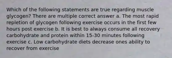 Which of the following statements are true regarding muscle glycogen? There are multiple correct answer a. The most rapid repletion of glycogen following exercise occurs in the first few hours post exercise b. It is best to always consume all recovery carbohydrate and protein within 15-30 minutes following exercise c. Low carbohydrate diets decrease ones ability to recover from exercise