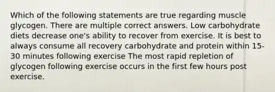 Which of the following statements are true regarding muscle glycogen. There are multiple correct answers. Low carbohydrate diets decrease one's ability to recover from exercise. It is best to always consume all recovery carbohydrate and protein within 15-30 minutes following exercise The most rapid repletion of glycogen following exercise occurs in the first few hours post exercise.