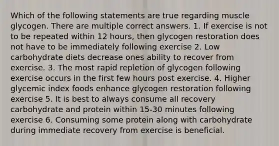 Which of the following statements are true regarding muscle glycogen. There are multiple correct answers. 1. If exercise is not to be repeated within 12 hours, then glycogen restoration does not have to be immediately following exercise 2. Low carbohydrate diets decrease ones ability to recover from exercise. 3. The most rapid repletion of glycogen following exercise occurs in the first few hours post exercise. 4. Higher glycemic index foods enhance glycogen restoration following exercise 5. It is best to always consume all recovery carbohydrate and protein within 15-30 minutes following exercise 6. Consuming some protein along with carbohydrate during immediate recovery from exercise is beneficial.