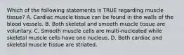 Which of the following statements is TRUE regarding muscle tissue? A. Cardiac muscle tissue can be found in the walls of the blood vessels. B. Both skeletal and smooth muscle tissue are voluntary. C. Smooth muscle cells are multi-nucleated while skeletal muscle cells have one nucleus. D. Both cardiac and skeletal muscle tissue are striated.