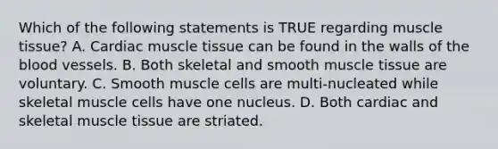 Which of the following statements is TRUE regarding muscle tissue? A. Cardiac muscle tissue can be found in the walls of the blood vessels. B. Both skeletal and smooth muscle tissue are voluntary. C. Smooth muscle cells are multi-nucleated while skeletal muscle cells have one nucleus. D. Both cardiac and skeletal muscle tissue are striated.