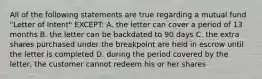 All of the following statements are true regarding a mutual fund "Letter of Intent" EXCEPT: A. the letter can cover a period of 13 months B. the letter can be backdated to 90 days C. the extra shares purchased under the breakpoint are held in escrow until the letter is completed D. during the period covered by the letter, the customer cannot redeem his or her shares