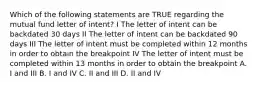 Which of the following statements are TRUE regarding the mutual fund letter of intent? I The letter of intent can be backdated 30 days II The letter of intent can be backdated 90 days III The letter of intent must be completed within 12 months in order to obtain the breakpoint IV The letter of intent must be completed within 13 months in order to obtain the breakpoint A. I and III B. I and IV C. II and III D. II and IV