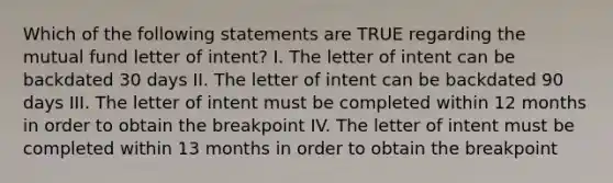 Which of the following statements are TRUE regarding the mutual fund letter of intent? I. The letter of intent can be backdated 30 days II. The letter of intent can be backdated 90 days III. The letter of intent must be completed within 12 months in order to obtain the breakpoint IV. The letter of intent must be completed within 13 months in order to obtain the breakpoint