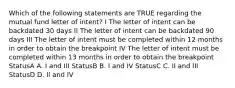 Which of the following statements are TRUE regarding the mutual fund letter of intent? I The letter of intent can be backdated 30 days II The letter of intent can be backdated 90 days III The letter of intent must be completed within 12 months in order to obtain the breakpoint IV The letter of intent must be completed within 13 months in order to obtain the breakpoint StatusA A. I and III StatusB B. I and IV StatusC C. II and III StatusD D. II and IV