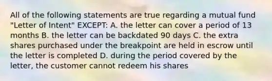 All of the following statements are true regarding a mutual fund "Letter of Intent" EXCEPT: A. the letter can cover a period of 13 months B. the letter can be backdated 90 days C. the extra shares purchased under the breakpoint are held in escrow until the letter is completed D. during the period covered by the letter, the customer cannot redeem his shares