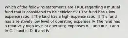 Which of the following statements are TRUE regarding a mutual fund that is considered to be "efficient"? I The fund has a low expense ratio II The fund has a high expense ratio III The fund has a relatively low level of operating expenses IV The fund has a relatively high level of operating expenses A. I and III B. I and IV C. II and III D. II and IV