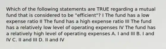 Which of the following statements are TRUE regarding a mutual fund that is considered to be "efficient"? I The fund has a low expense ratio II The fund has a high expense ratio III The fund has a relatively low level of operating expenses IV The fund has a relatively high level of operating expenses A. I and III B. I and IV C. II and III D. II and IV