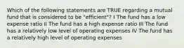 Which of the following statements are TRUE regarding a mutual fund that is considered to be "efficient"? I The fund has a low expense ratio II The fund has a high expense ratio III The fund has a relatively low level of operating expenses IV The fund has a relatively high level of operating expenses