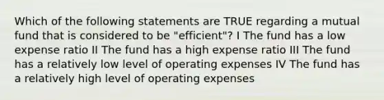 Which of the following statements are TRUE regarding a mutual fund that is considered to be "efficient"? I The fund has a low expense ratio II The fund has a high expense ratio III The fund has a relatively low level of operating expenses IV The fund has a relatively high level of operating expenses