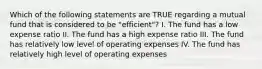 Which of the following statements are TRUE regarding a mutual fund that is considered to be "efficient"? I. The fund has a low expense ratio II. The fund has a high expense ratio III. The fund has relatively low level of operating expenses IV. The fund has relatively high level of operating expenses