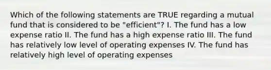 Which of the following statements are TRUE regarding a mutual fund that is considered to be "efficient"? I. The fund has a low expense ratio II. The fund has a high expense ratio III. The fund has relatively low level of operating expenses IV. The fund has relatively high level of operating expenses