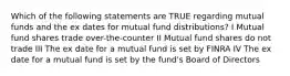 Which of the following statements are TRUE regarding mutual funds and the ex dates for mutual fund distributions? I Mutual fund shares trade over-the-counter II Mutual fund shares do not trade III The ex date for a mutual fund is set by FINRA IV The ex date for a mutual fund is set by the fund's Board of Directors