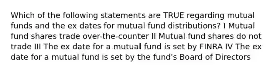 Which of the following statements are TRUE regarding mutual funds and the ex dates for mutual fund distributions? I Mutual fund shares trade over-the-counter II Mutual fund shares do not trade III The ex date for a mutual fund is set by FINRA IV The ex date for a mutual fund is set by the fund's Board of Directors