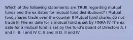 Which of the following statements are TRUE regarding mutual funds and the ex dates for mutual fund distributions? I Mutual fund shares trade over-the-counter II Mutual fund shares do not trade III The ex date for a mutual fund is set by FINRA IV The ex date for a mutual fund is set by the fund's Board of Directors A. I and III B. I and IV C. II and III D. II and IV