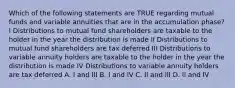 Which of the following statements are TRUE regarding mutual funds and variable annuities that are in the accumulation phase? I Distributions to mutual fund shareholders are taxable to the holder in the year the distribution is made II Distributions to mutual fund shareholders are tax deferred III Distributions to variable annuity holders are taxable to the holder in the year the distribution is made IV Distributions to variable annuity holders are tax deferred A. I and III B. I and IV C. II and III D. II and IV