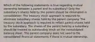 Which of the following statements is true regarding mutual ownership between a parent and its subsidiary? Only the subsidiary's shares held by the parent should be eliminated in consolidation. The treasury stock approach is required to eliminate subsidiary shares held by the parent company. The treasury stock approach is required to reflect parent shares held by the subsidiary. The shares of the parent held by a subsidiary should be treated as outstanding stock on the consolidated balance sheet. The parent company does not need to file consolidated financial statements if there is mutual ownership.