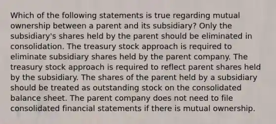 Which of the following statements is true regarding mutual ownership between a parent and its subsidiary? Only the subsidiary's shares held by the parent should be eliminated in consolidation. The treasury stock approach is required to eliminate subsidiary shares held by the parent company. The treasury stock approach is required to reflect parent shares held by the subsidiary. The shares of the parent held by a subsidiary should be treated as outstanding stock on the consolidated balance sheet. The parent company does not need to file consolidated <a href='https://www.questionai.com/knowledge/kFBJaQCz4b-financial-statements' class='anchor-knowledge'>financial statements</a> if there is mutual ownership.