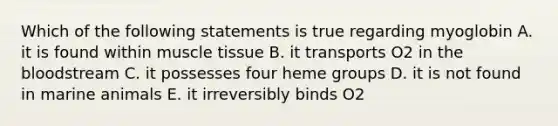 Which of the following statements is true regarding myoglobin A. it is found within muscle tissue B. it transports O2 in the bloodstream C. it possesses four heme groups D. it is not found in marine animals E. it irreversibly binds O2