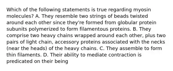 Which of the following statements is true regarding myosin molecules? A. They resemble two strings of beads twisted around each other since they're formed from globular protein subunits polymerized to form filamentous proteins. B. They comprise two heavy chains wrapped around each other, plus two pairs of light chain, accessory proteins associated with the necks (near the heads) of the heavy chains. C. They assemble to form thin filaments. D. Their ability to mediate contraction is predicated on their being