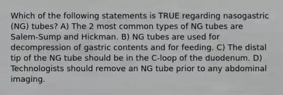 Which of the following statements is TRUE regarding nasogastric (NG) tubes? A) The 2 most common types of NG tubes are Salem-Sump and Hickman. B) NG tubes are used for decompression of gastric contents and for feeding. C) The distal tip of the NG tube should be in the C-loop of the duodenum. D) Technologists should remove an NG tube prior to any abdominal imaging.