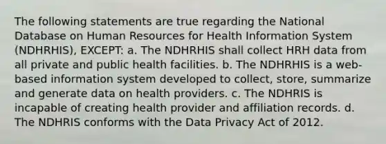 The following statements are true regarding the National Database on Human Resources for Health Information System (NDHRHIS), EXCEPT: a. The NDHRHIS shall collect HRH data from all private and public health facilities. b. The NDHRHIS is a web-based information system developed to collect, store, summarize and generate data on health providers. c. The NDHRIS is incapable of creating health provider and affiliation records. d. The NDHRIS conforms with the Data Privacy Act of 2012.