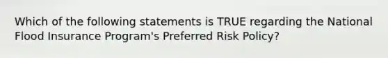 Which of the following statements is TRUE regarding the National Flood Insurance Program's Preferred Risk Policy?