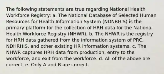 The following statements are true regarding National Health Workforce Registry: a. The National Database of Selected Human Resources for Health Information System (NDNRHIS) is the primary platform for the collection of HRH data for the National Health Workforce Registry (NHWR). b. The NHWR is the registry for HRH data gathered from the information system of PRC, NDHRHIS, and other existing HR information systems. c. The NHWR captures HRH data from production, entry to the workforce, and exit from the workforce. d. All of the above are correct. e. Only A and B are correct.