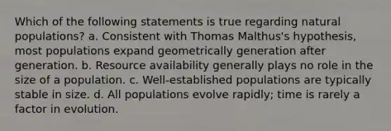 Which of the following statements is true regarding natural populations? a. Consistent with Thomas Malthus's hypothesis, most populations expand geometrically generation after generation. b. Resource availability generally plays no role in the size of a population. c. Well-established populations are typically stable in size. d. All populations evolve rapidly; time is rarely a factor in evolution.