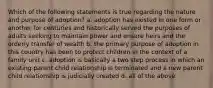 Which of the following statements is true regarding the nature and purpose of adoption? a. adoption has existed in one form or another for centuries and historically served the purposes of adults seeking to maintain power and ensure heirs and the orderly transfer of wealth b. the primary purpose of adoption in this country has been to protect children in the context of a family unit c. adoption is basically a two step process in which an existing parent child relationship is terminated and a new parent child relationship is judicially created d. all of the above