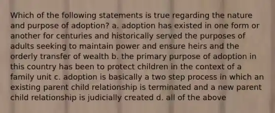 Which of the following statements is true regarding the nature and purpose of adoption? a. adoption has existed in one form or another for centuries and historically served the purposes of adults seeking to maintain power and ensure heirs and the orderly transfer of wealth b. the primary purpose of adoption in this country has been to protect children in the context of a family unit c. adoption is basically a two step process in which an existing parent child relationship is terminated and a new parent child relationship is judicially created d. all of the above