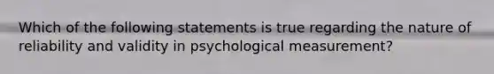 Which of the following statements is true regarding the nature of reliability and validity in psychological measurement?