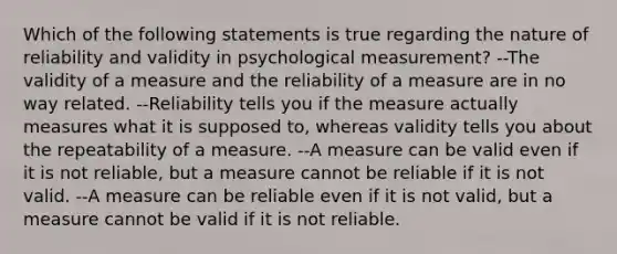 Which of the following statements is true regarding the nature of reliability and validity in psychological measurement? --The validity of a measure and the reliability of a measure are in no way related. --Reliability tells you if the measure actually measures what it is supposed to, whereas validity tells you about the repeatability of a measure. --A measure can be valid even if it is not reliable, but a measure cannot be reliable if it is not valid. --A measure can be reliable even if it is not valid, but a measure cannot be valid if it is not reliable.