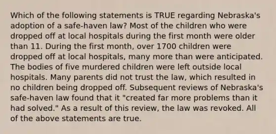 Which of the following statements is TRUE regarding Nebraska's adoption of a safe-haven law? Most of the children who were dropped off at local hospitals during the first month were older than 11. During the first month, over 1700 children were dropped off at local hospitals, many more than were anticipated. The bodies of five murdered children were left outside local hospitals. Many parents did not trust the law, which resulted in no children being dropped off. Subsequent reviews of Nebraska's safe-haven law found that it "created far more problems than it had solved." As a result of this review, the law was revoked. All of the above statements are true.