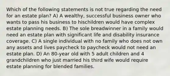 Which of the following statements is not true regarding the need for an estate plan? A) A wealthy, successful business owner who wants to pass his business to hischildren would have complex estate planning needs. B) The sole breadwinner in a family would need an estate plan with significant life and disability insurance coverage. C) A single individual with no family who does not own any assets and lives paycheck to paycheck would not need an estate plan. D) An 80-year old with 5 adult children and 4 grandchildren who just married his third wife would require estate planning for blended families.