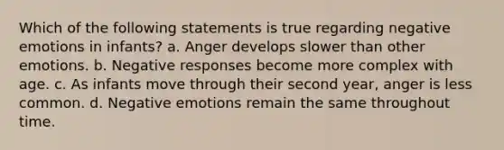 Which of the following statements is true regarding negative emotions in infants? a. Anger develops slower than other emotions. b. Negative responses become more complex with age. c. As infants move through their second year, anger is less common. d. Negative emotions remain the same throughout time.