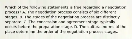 Which of the following statements is true regarding a negotiation process? A. The negotiation process consists of six different stages. B. The stages of the negotiation process are distinctly separate. C. The concession and agreement stage typically occurs before the preparation stage. D. The cultural norms of the place determine the order of the negotiation process stages.