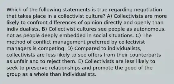 Which of the following statements is true regarding negotiation that takes place in a collectivist culture? A) Collectivists are more likely to confront differences of opinion directly and openly than individualists. B) Collectivist cultures see people as autonomous, not as people deeply embedded in social situations. C) The method of conflict management preferred by collectivist managers is competing. D) Compared to individualists, collectivists are less likely to see offers from their counterparts as unfair and to reject them. E) Collectivists are less likely to seek to preserve relationships and promote the good of the group as a whole than individualists.