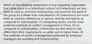 Which of the following statements is true regarding negotiation that takes place in a collectivist culture? A) Collectivists are less likely to seek to preserve relationships and promote the good of the group as a whole than individualists. B) Collectivists are more likely to confront differences of opinion directly and openly as compared to individualists. C) Competing tactics are the most preferred methods of conflict management in China. D) As compared to individualists, collectivists are less likely to see offers from their counterparts as unfair and to reject them. E) The methods of conflict management preferred by American managers are avoiding and compromising.