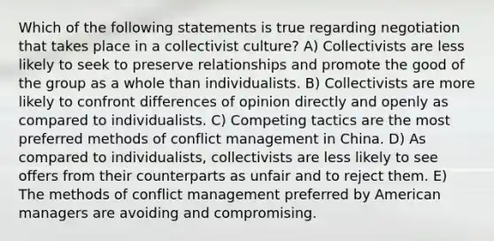 Which of the following statements is true regarding negotiation that takes place in a collectivist culture? A) Collectivists are less likely to seek to preserve relationships and promote the good of the group as a whole than individualists. B) Collectivists are more likely to confront differences of opinion directly and openly as compared to individualists. C) Competing tactics are the most preferred methods of conflict management in China. D) As compared to individualists, collectivists are less likely to see offers from their counterparts as unfair and to reject them. E) The methods of conflict management preferred by American managers are avoiding and compromising.