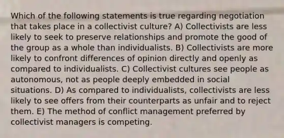 Which of the following statements is true regarding negotiation that takes place in a collectivist culture? A) Collectivists are less likely to seek to preserve relationships and promote the good of the group as a whole than individualists. B) Collectivists are more likely to confront differences of opinion directly and openly as compared to individualists. C) Collectivist cultures see people as autonomous, not as people deeply embedded in social situations. D) As compared to individualists, collectivists are less likely to see offers from their counterparts as unfair and to reject them. E) The method of conflict management preferred by collectivist managers is competing.