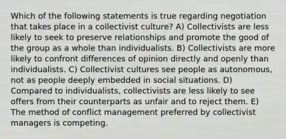 Which of the following statements is true regarding negotiation that takes place in a collectivist culture? A) Collectivists are less likely to seek to preserve relationships and promote the good of the group as a whole than individualists. B) Collectivists are more likely to confront differences of opinion directly and openly than individualists. C) Collectivist cultures see people as autonomous, not as people deeply embedded in social situations. D) Compared to individualists, collectivists are less likely to see offers from their counterparts as unfair and to reject them. E) The method of conflict management preferred by collectivist managers is competing.